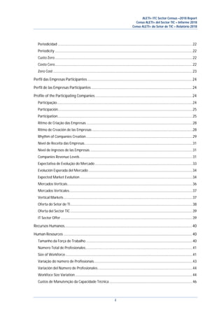 ALETI+ ITC Sector Census –2018 Report
Censo ALETI+ del Sector TIC – Informe 2018
Censo ALETI+ do Setor de TIC – Relatório 2018
4
Periodicidad ..............................................................................................................................................22
Periodicity .................................................................................................................................................22
Custo Zero.................................................................................................................................................22
Costo Cero.................................................................................................................................................22
Zero Cost ...................................................................................................................................................23
Perfil das Empresas Participantes......................................................................................................... 24
Perfil de las Empresas Participantes ..................................................................................................... 24
Profile of the Participating Companies ................................................................................................. 24
Participação...............................................................................................................................................24
Participación..............................................................................................................................................25
Participation..............................................................................................................................................25
Ritmo de Criação das Empresas................................................................................................................28
Ritmo de Creación de las Empresas ..........................................................................................................28
Rhythm of Companies Creation ................................................................................................................29
Nível de Receita das Empresas..................................................................................................................31
Nivel de Ingresos de las Empresas ............................................................................................................31
Companies Revenue Levels.......................................................................................................................31
Expectativa de Evolução do Mercado .......................................................................................................33
Evolución Esperada del Mercado..............................................................................................................34
Expected Market Evolution.......................................................................................................................34
Mercados Verticais....................................................................................................................................36
Mercados Verticales..................................................................................................................................37
Vertical Markets........................................................................................................................................37
Oferta do Setor de TI.................................................................................................................................38
Oferta del Sector TIC.................................................................................................................................39
IT Sector Offer...........................................................................................................................................39
Recursos Humanos................................................................................................................................ 40
Human Resources ................................................................................................................................. 40
Tamanho da Força de Trabalho ................................................................................................................40
Número Total de Profesionales.................................................................................................................41
Size of Workforce......................................................................................................................................41
Variação do número de Profissionais........................................................................................................43
Variación del Número de Profesionales....................................................................................................44
Workfoce Size Variation............................................................................................................................44
Custos de Manutenção da Capacidade Técnica........................................................................................46
 