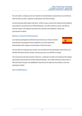 ALETI+ ITC Sector Census –2018 Report
Censo ALETI+ del Sector TIC – Informe 2018
Censo ALETI+ do Setor de TIC – Relatório 2018
41
Por outro lado, as empresas com um máximo de 25 profissionais representam cerca de 60% do
total na América Latina, enquanto se aproximam dos 40% na Europa.
Da soma das duas observações anteriores, verifica-se que o número de empresas intermediárias,
que declaram a presença de 26 a 499 profissionais, é de 38% na América Latina, mas 58% do
total na Europa. Essa fraqueza na presença de empresas intermediárias é ainda mais
proeminente no Brasil.
Número Total de Profesionales
Las empresas participantes declararan la presencia de un número total de
profesionales muy pequeño hasta compañías con más de quinientos
profesionales (estas mayores concentradas en América Latina).
Por otro lado, las empresas que cuentan con un máximo de 25 profesionales representan cerca
del 60% del total en América Latina, mientras que son cerca del 40% en Europa.
De la suma de las dos observaciones anteriores, resulta que el número de empresas intermedias,
que declaran la presencia de 26 hasta 499 profesionales, son el 38% en América Latina, pero el
58% del total en Europa. Esta debilidad de la presencia de empresas intermedias es aún más
destacada en Brasil.
Size of Workforce
 