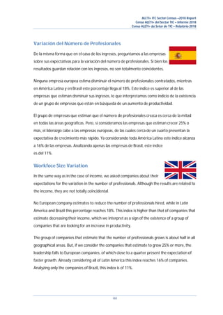 ALETI+ ITC Sector Census –2018 Report
Censo ALETI+ del Sector TIC – Informe 2018
Censo ALETI+ do Setor de TIC – Relatório 2018
44
Variación del Número de Profesionales
De la misma forma que en el caso de los ingresos, preguntamos a las empresas
sobre sus expectativas para la variación del número de profesionales. Si bien los
resultados guardan relación con los ingresos, no son totalmente coincidentes.
Ninguna empresa europea estima disminuir el número de profesionales contratados, mientras
en América Latina y en Brasil este porcentaje llega al 18%. Este índice es superior al de las
empresas que estiman disminuir sus ingresos, lo que interpretamos como indicio de la existencia
de un grupo de empresas que están en búsqueda de un aumento de productividad.
El grupo de empresas que estiman que el número de profesionales crezca es cerca de la mitad
en todas las áreas geográficas. Pero, si consideramos las empresas que estiman crecer 25% o
más, el liderazgo cabe a las empresas europeas, de las cuales cerca de un cuarto presentan la
expectativa de crecimiento más rápido. Ya considerando toda América Latina este índice alcanza
a 16% de las empresas. Analizando apenas las empresas de Brasil, este índice
es del 11%.
Workfoce Size Variation
In the same way as in the case of income, we asked companies about their
expectations for the variation in the number of professionals. Although the results are related to
the income, they are not totally coincidental.
No European company estimates to reduce the number of professionals hired, while in Latin
America and Brazil this percentage reaches 18%. This index is higher than that of companies that
estimate decreasing their income, which we interpret as a sign of the existence of a group of
companies that are looking for an increase in productivity.
The group of companies that estimate that the number of professionals grows is about half in all
geographical areas. But, if we consider the companies that estimate to grow 25% or more, the
leadership falls to European companies, of which close to a quarter present the expectation of
faster growth. Already considering all of Latin America this index reaches 16% of companies.
Analyzing only the companies of Brazil, this index is of 11%.
 