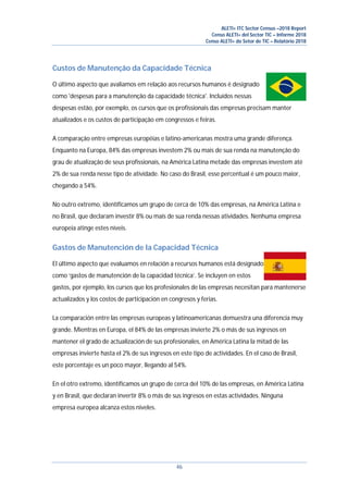 ALETI+ ITC Sector Census –2018 Report
Censo ALETI+ del Sector TIC – Informe 2018
Censo ALETI+ do Setor de TIC – Relatório 2018
46
Custos de Manutenção da Capacidade Técnica
O último aspecto que avaliamos em relação aos recursos humanos é designado
como 'despesas para a manutenção da capacidade técnica'. Incluídos nessas
despesas estão, por exemplo, os cursos que os profissionais das empresas precisam manter
atualizados e os custos de participação em congressos e feiras.
A comparação entre empresas européias e latino-americanas mostra uma grande diferença.
Enquanto na Europa, 84% das empresas investem 2% ou mais de sua renda na manutenção do
grau de atualização de seus profissionais, na América Latina metade das empresas investem até
2% de sua renda nesse tipo de atividade. No caso do Brasil, esse percentual é um pouco maior,
chegando a 54%.
No outro extremo, identificamos um grupo de cerca de 10% das empresas, na América Latina e
no Brasil, que declaram investir 8% ou mais de sua renda nessas atividades. Nenhuma empresa
europeia atinge estes níveis.
Gastos de Manutención de la Capacidad Técnica
El último aspecto que evaluamos en relación a recursos humanos está designado
como ‘gastos de manutención de la capacidad técnica’. Se incluyen en estos
gastos, por ejemplo, los cursos que los profesionales de las empresas necesitan para mantenerse
actualizados y los costos de participación en congresos y ferias.
La comparación entre las empresas europeas y latinoamericanas demuestra una diferencia muy
grande. Mientras en Europa, el 84% de las empresas invierte 2% o más de sus ingresos en
mantener el grado de actualización de sus profesionales, en América Latina la mitad de las
empresas invierte hasta el 2% de sus ingresos en este tipo de actividades. En el caso de Brasil,
este porcentaje es un poco mayor, llegando al 54%.
En el otro extremo, identificamos un grupo de cerca del 10% de las empresas, en América Latina
y en Brasil, que declaran invertir 8% o más de sus ingresos en estas actividades. Ninguna
empresa europea alcanza estos niveles.
 