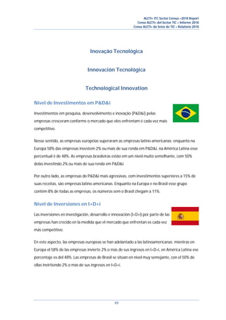 ALETI+ ITC Sector Census –2018 Report
Censo ALETI+ del Sector TIC – Informe 2018
Censo ALETI+ do Setor de TIC – Relatório 2018
49
Inovação Tecnológica
Innovación Tecnológica
Technological Innovation
Nível de Investimentos em P&D&i
Investimentos em pesquisa, desenvolvimento e inovação (P&D&i) pelas
empresas cresceram conforme o mercado que eles enfrentam é cada vez mais
competitivo.
Nesse sentido, as empresas européias superaram as empresas latino-americanas: enquanto na
Europa 58% das empresas investem 2% ou mais de sua renda em P&D&i, na América Latina esse
percentual é de 48%. As empresas brasileiras estão em um nível muito semelhante, com 50%
delas investindo 2% ou mais de sua renda em P&D&i.
Por outro lado, as empresas de P&D&i mais agressivas, com investimentos superiores a 15% de
suas receitas, são empresas latino-americanas. Enquanto na Europa e no Brasil esse grupo
contém 8% de todas as empresas, os números sem o Brasil chegam a 11%.
Nivel de Inversiones en I+D+i
Las inversiones en investigación, desarrollo e innovación (I+D+i) por parte de las
empresas han crecido en la medida que el mercado que enfrentan es cada vez
más competitivo.
En este aspecto, las empresas europeas se han adelantado a las latinoamericanas: mientras en
Europa el 58% de las empresas invierte 2% o más de sus ingresos en I+D+i, en América Latina ese
porcentaje es del 48%. Las empresas de Brasil se sitúan en nivel muy semejante, con el 50% de
ellas invirtiendo 2% o más de sus ingresos en I+D+i.
 