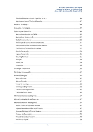 ALETI+ ITC Sector Census –2018 Report
Censo ALETI+ del Sector TIC – Informe 2018
Censo ALETI+ do Setor de TIC – Relatório 2018
5
Gastos de Manutención de la Capacidad Técnica.....................................................................................46
Maintenance Costs of Technical Capacity.................................................................................................47
Inovação Tecnológica............................................................................................................................ 49
Innovación Tecnológica......................................................................................................................... 49
Technological Innovation...................................................................................................................... 49
Nível de Investimentos em P&D&i............................................................................................................49
Nivel de Inversiones en I+D+i....................................................................................................................49
R&D&i Investment Level ...........................................................................................................................50
Participação de Ofertas Recentes na Receita ...........................................................................................51
Participación de ofertas recientes en los ingresos....................................................................................52
Participation of recent offers in revenue..................................................................................................52
Receitas Recorrentes.................................................................................................................................55
Ingresos Recurrentes ................................................................................................................................55
Recurring Revenues ..................................................................................................................................56
Inovação....................................................................................................................................................58
Innovación.................................................................................................................................................59
Innovation .................................................................................................................................................60
Estratégias Empresariais ....................................................................................................................... 62
Estrategias Empresariales ..................................................................................................................... 62
Business Strategies................................................................................................................................ 62
Alianças Formais........................................................................................................................................62
Alianzas Formales......................................................................................................................................62
Formal Partnerships..................................................................................................................................63
Certificações Empresariais ........................................................................................................................63
Certificaciones Empresariales ...................................................................................................................64
Companies Certifications ..........................................................................................................................65
Internacionalização das Empresas........................................................................................................ 67
Internacionalización de las Empresas ................................................................................................... 67
Internationalization of Companies........................................................................................................ 67
Receita Obtida em Mercados Externos.....................................................................................................67
Ingresos Obtenidos en Mercados Externos ..............................................................................................67
Revenues Obtained in External Markets...................................................................................................68
Variação das Exportações .........................................................................................................................70
Variación de las Exportaciones..................................................................................................................70
Variation of Exports...................................................................................................................................70
 