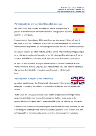 ALETI+ ITC Sector Census –2018 Report
Censo ALETI+ del Sector TIC – Informe 2018
Censo ALETI+ do Setor de TIC – Relatório 2018
52
Participación de ofertas recientes en los ingresos
Una forma indirecta de medir los resultados efectivos de las empresas en su
proceso de llevar innovación al mercado, es medir la participación de las ofertas
recientes en sus ingresos.
Es por eso que en el cuestionario del Censo pedimos que las empresas indiquen el rango de
porcentaje, en relación a los ingresos totales de las empresas, que obtienen con base en la
comercialización de productos y/o servicios disponibilizados al mercado en los últimos tres años.
Es necesario observar que esta medida nos brinda la llamada innovación mercadológica, porque
no se exige que los productos y/o servicios hayan sido criados por la propia empresa. O sea, se
incluye la posibilidad de comercialización de productos y/o servicios de socios de negocios.
En América Latina, el 26% de las empresas obtiene la mitad o más de sus ingresos de estas
ofertas recientes al mercado. En Europa, este índice alcanza al 32%. Estos números indican que
el proceso de absorción de las innovaciones por el mercado es relativamente
lento.
Participation of recent offers in revenue
An indirect way to measure the effective results of companies in their process
of bringing innovation to the market is to measure the participation of recent offers in their
income.
That is why in the Census questionnaire we ask that the companies indicate the percentage
range, in relation to the total income of the companies, that they obtain based on the
commercialization of products and / or services available to the market in the last three years. .
It is necessary to observe that this measure gives us the so-called marketing innovation, because
it is not required that the products and / or services have been bred by the company itself. That
is, the possibility of marketing products and / or services of business partners is included.
 