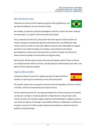 ALETI+ ITC Sector Census –2018 Report
Censo ALETI+ del Sector TIC – Informe 2018
Censo ALETI+ do Setor de TIC – Relatório 2018
55
Receitas Recorrentes
Chamamos de receita recorrente aqueles que geram renda repetidamente, sem
que haja necessidade de um novo esforço de vendas.
Por exemplo, as vendas de serviços de hospedagem na Internet, serviços em nuvem, contratos
de manutenção e / ou suporte técnico fazem parte desse grupo.
Para as empresas do setor de TIC, uma parcela maior desse tipo de receita no total de sua
receita é vantajosa, não apenas para garantir um fluxo financeiro, mas também por exigir
menores custos de vendas. Por outro lado, algumas empresas sentem dificuldades em adaptar
sua oferta a esse modelo de negócio. Por exemplo, o desenvolvimento de software
personalizado só se torna uma receita recorrente se o cliente concordar em contratar um
volume mínimo de pedidos com antecedência ao longo do tempo.
Nesse aspecto, 60% das empresas latino-americanas participantes obtêm metade ou mais de
sua renda por meio de vendas recorrentes. 64% das empresas no Brasil atingem esse índice, mas
apenas 24% das empresas européias.
Ingresos Recurrentes
Llamamos de ingresos recurrentes a aquellos que generan ingresos de forma
repetitiva, sin que haya la necesidad de un nuevo esfuerzo de ventas.
Por ejemplo, son parte de este grupo las ventas de servicios de hospedaje en Internet, servicios
en la nube, contratos de manutención y/o de soporte técnico.
Para las empresas del sector TIC, una mayor participación de este tipo de ingresos en el total de
sus ingresos es ventajosa, no sólo por garantizar un flujo financiero, sino por exigir costos
menores de ventas. Por otra parte, algunas empresas sienten dificultades en adaptar su oferta a
este modelo de negocios. Por ejemplo, el desarrollo de software a medida sólo se transforma en
un ingreso recurrente si el cliente acepta contratar por anticipación un volumen mínimo de
pedidos a lo largo del tiempo.
 