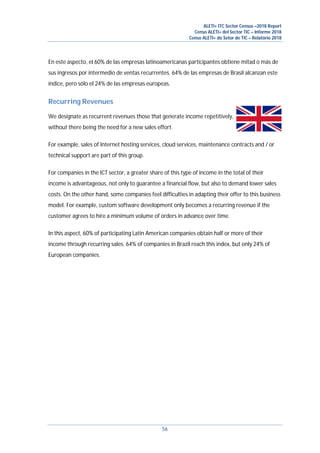 ALETI+ ITC Sector Census –2018 Report
Censo ALETI+ del Sector TIC – Informe 2018
Censo ALETI+ do Setor de TIC – Relatório 2018
56
En este aspecto, el 60% de las empresas latinoamericanas participantes obtiene mitad o más de
sus ingresos por intermedio de ventas recurrentes. 64% de las empresas de Brasil alcanzan este
índice, pero sólo el 24% de las empresas europeas.
Recurring Revenues
We designate as recurrent revenues those that generate income repetitively,
without there being the need for a new sales effort.
For example, sales of Internet hosting services, cloud services, maintenance contracts and / or
technical support are part of this group.
For companies in the ICT sector, a greater share of this type of income in the total of their
income is advantageous, not only to guarantee a financial flow, but also to demand lower sales
costs. On the other hand, some companies feel difficulties in adapting their offer to this business
model. For example, custom software development only becomes a recurring revenue if the
customer agrees to hire a minimum volume of orders in advance over time.
In this aspect, 60% of participating Latin American companies obtain half or more of their
income through recurring sales. 64% of companies in Brazil reach this index, but only 24% of
European companies.
 