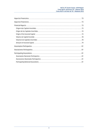 ALETI+ ITC Sector Census –2018 Report
Censo ALETI+ del Sector TIC – Informe 2018
Censo ALETI+ do Setor de TIC – Relatório 2018
6
Aspectos Financeiros............................................................................................................................. 73
Aspectos Financieros............................................................................................................................. 73
Financial Aspects................................................................................................................................... 73
Origem dos Capitais Investidos.................................................................................................................73
Origen de los Capitales Invertidos.............................................................................................................74
Origin of the Invested Capital ...................................................................................................................74
Volume de Capital Investido .....................................................................................................................78
Volumen de Capitales Invertidos ..............................................................................................................78
Amount of Invested Capital ......................................................................................................................79
Associações Participantes ..................................................................................................................... 81
Asociaciones Participantes.................................................................................................................... 81
Participating Associations ..................................................................................................................... 81
Associações Nacionais Participantes.........................................................................................................81
Asociaciones Nacionales Participantes .....................................................................................................81
Participating National Associations...........................................................................................................81
 