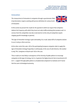 ALETI+ ITC Sector Census –2018 Report
Censo ALETI+ del Sector TIC – Informe 2018
Censo ALETI+ do Setor de TIC – Relatório 2018
60
Innovation
The measurement of innovation in companies through a questionnaire filled
in by themselves requires working with precise definitions for various levels
of innovation.
In this section we present the results for the question in which we request that companies
indicate the frequency with which they invest not only in differentiating their products and / or
services from the competition, but also create barriers to the entry of competitors (eg for
stopping specific knowledge or patents).
This type of innovation strategy is quite demanding. As a result, about 60% of companies declare
to use it rarely or often even less.
At the other end of the scale, 42% of the participating European companies claim to apply this
type of innovation strategy frequently or continuously. In the case of Latin America, this number
is only 19%. Companies in Brazil reach 16% in this case.
These results are most likely a consequence of the intensity of public policies to encourage
companies to this type of strategy. As it is, in general, the highest level of risk in investments in R
& D + i, support through public policies is a fundamental component to maintain an ICT Sector
that has some technological autonomy.
 