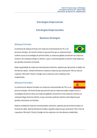 ALETI+ ITC Sector Census –2018 Report
Censo ALETI+ del Sector TIC – Informe 2018
Censo ALETI+ do Setor de TIC – Relatório 2018
62
Estratégias Empresariais
Estrategias Empresariales
Business Strategies
Alianças Formais
A existência de alianças formais com empresas transnacionais de TIC é um
processo sinérgico. Ao mesmo tempo em que permite que as empresas locais
tenham acesso às tecnologias de primeira linha, as empresas globais encontram nas empresas
menores um canal para atingir os clientes, o que é essencial quando os clientes estão dispersos
por grandes extensões territoriais.
Dada a quantidade de empresas transnacionais existentes, optamos por apresentar os dados em
formato de tabela. Também limitamos a tabela às empresas que alcançaram 10% ou mais de
respostas. Microsoft, Oracle e Google são as empresas com as alianças mais
estabelecidas.
Alianzas Formales
La existencia de alianzas formales con empresas transnacionales de TICs es un
proceso sinérgico. Al mismo tiempo que permite que las empresas locales tengan acceso a
tecnologías de primera línea, las empresas globales encuentran en las empresas menores un
canal para llegar hasta los clientes, lo que esencial cuando los clientes están dispersos por
grandes extensiones territoriales.
Dada la cantidad de empresas transnacionales existentes, optamos por presentar los datos en
formato de tabla. Además limitamos la tabla a aquellas empresas que alcanzaron 10% o más de
respuestas. Microsoft, Oracle y Google son las empresas con más alianzas establecidas.
 