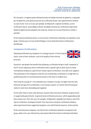 ALETI+ ITC Sector Census –2018 Report
Censo ALETI+ del Sector TIC – Informe 2018
Censo ALETI+ do Setor de TIC – Relatório 2018
65
Por otra parte, en algunos países latinoamericanos ha habido iniciativas de gobierno, o apoyadas
por los gobiernos, para generar procesos de certificación locales, que supuestamente tendrían
un costo menor. Este es el caso, por ejemplo, de Moprosoft, originario de México, y de la
certificación mps.br, desarrollada en Brasil. Ha habido iniciativas de certificación empresarial
dónde los gobiernos han apoyado a las empresas, incluso con recursos financieros, totales o
parciales.
De las empresas latinoamericanas, un tercio de las certificaciones obtenidas corresponden a este
grupo, mientras que en el caso de Brasil llegan a casi la mitad del total de certificaciones
identificadas.
Companies Certifications
Obtaining certifications by companies is a strategy to proof, in front of specific
clients, some of their attributes, such as the quality of their internal
processes.
In practice, and despite the benefits that obtaining a certification brings in itself, companies in
the ICT sector only pursue these certifications when a specific type of client (such as a large
transnational company or a government entity) requires certification. to be able to be suppliers.
The justification of the companies is that the cost of obtaining a certification is so high that it is
justified only when it is transformed into income in the short or medium term.
That's why the average of 1.18 certifications per company in Europe, far higher than the Latin
American average of 0.6 certifications, is not exactly a surprise. It is known that the European
market is much more demanding and regulated.
On the other hand, in some Latin American countries there have been initiatives of government,
or supported by governments, to generate local certification processes, which supposedly would
have a lower cost. This is the case, for example, of Moprosoft, originally from Mexico, and of the
mps.br certification, developed in Brazil. There have been enterprise certification initiatives
where governments have supported companies, even with financial resources, total or partial.
Of the Latin American companies, one third of the certifications obtained correspond to this
group, while in the case of Brazil they reach almost half of the total of certifications identified.
 