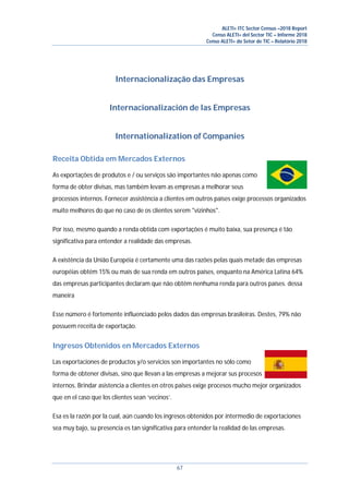 ALETI+ ITC Sector Census –2018 Report
Censo ALETI+ del Sector TIC – Informe 2018
Censo ALETI+ do Setor de TIC – Relatório 2018
67
Internacionalização das Empresas
Internacionalización de las Empresas
Internationalization of Companies
Receita Obtida em Mercados Externos
As exportações de produtos e / ou serviços são importantes não apenas como
forma de obter divisas, mas também levam as empresas a melhorar seus
processos internos. Fornecer assistência a clientes em outros países exige processos organizados
muito melhores do que no caso de os clientes serem "vizinhos".
Por isso, mesmo quando a renda obtida com exportações é muito baixa, sua presença é tão
significativa para entender a realidade das empresas.
A existência da União Européia é certamente uma das razões pelas quais metade das empresas
européias obtém 15% ou mais de sua renda em outros países, enquanto na América Latina 64%
das empresas participantes declaram que não obtêm nenhuma renda para outros países. dessa
maneira
Esse número é fortemente influenciado pelos dados das empresas brasileiras. Destes, 79% não
possuem receita de exportação.
Ingresos Obtenidos en Mercados Externos
Las exportaciones de productos y/o servicios son importantes no sólo como
forma de obtener divisas, sino que llevan a las empresas a mejorar sus procesos
internos. Brindar asistencia a clientes en otros paises exige procesos mucho mejor organizados
que en el caso que los clientes sean ‘vecinos’.
Esa es la razón por la cual, aún cuando los ingresos obtenidos por intermedio de exportaciones
sea muy bajo, su presencia es tan significativa para entender la realidad de las empresas.
 