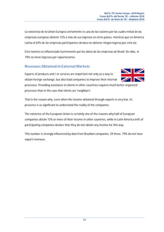 ALETI+ ITC Sector Census –2018 Report
Censo ALETI+ del Sector TIC – Informe 2018
Censo ALETI+ do Setor de TIC – Relatório 2018
68
La existencia de la Unión Europea ciertamente es una de las razones por las cuales mitad de las
empresas europeas obtiene 15% o más de sus ingresos en otros países, mientras que en América
Latina el 64% de las empresas participantes declara no obtener ningún ingreso por esta vía.
Este número es influenciado fuertemente por los datos de las empresas de Brasil. De ellas, el
79% no tiene ingresos por exportaciones.
Revenues Obtained in External Markets
Exports of products and / or services are important not only as a way to
obtain foreign exchange, but also lead companies to improve their internal
processes. Providing assistance to clients in other countries requires much better organized
processes than in the case that clients are 'neighbors'.
That is the reason why, even when the income obtained through exports is very low, its
presence is so significant to understand the reality of the companies.
The existence of the European Union is certainly one of the reasons why half of European
companies obtain 15% or more of their income in other countries, while in Latin America 64% of
participating companies declare that they do not obtain any income for this way
This number is strongly influenced by data from Brazilian companies. Of these, 79% do not have
export revenues.
 