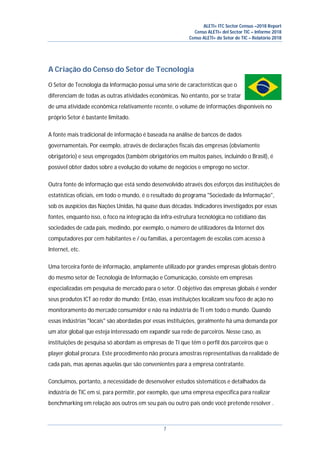 ALETI+ ITC Sector Census –2018 Report
Censo ALETI+ del Sector TIC – Informe 2018
Censo ALETI+ do Setor de TIC – Relatório 2018
7
A Criação do Censo do Setor de Tecnologia
O Setor de Tecnologia da Informação possui uma série de características que o
diferenciam de todas as outras atividades econômicas. No entanto, por se tratar
de uma atividade econômica relativamente recente, o volume de informações disponíveis no
próprio Setor é bastante limitado.
A fonte mais tradicional de informação é baseada na análise de bancos de dados
governamentais. Por exemplo, através de declarações fiscais das empresas (obviamente
obrigatório) e seus empregados (também obrigatórios em muitos países, incluindo o Brasil), é
possível obter dados sobre a evolução do volume de negócios e emprego no sector.
Outra fonte de informação que está sendo desenvolvido através dos esforços das instituições de
estatísticas oficiais, em todo o mundo, é o resultado do programa "Sociedade da Informação",
sob os auspícios das Nações Unidas, há quase duas décadas. Indicadores investigados por essas
fontes, enquanto isso, o foco na integração da infra-estrutura tecnológica no cotidiano das
sociedades de cada país, medindo, por exemplo, o número de utilizadores da Internet dos
computadores por cem habitantes e / ou famílias, a percentagem de escolas com acesso à
Internet, etc.
Uma terceira fonte de informação, amplamente utilizado por grandes empresas globais dentro
do mesmo setor de Tecnologia de Informação e Comunicação, consiste em empresas
especializadas em pesquisa de mercado para o setor. O objetivo das empresas globais é vender
seus produtos ICT ao redor do mundo; Então, essas instituições localizam seu foco de ação no
monitoramento do mercado consumidor e não na indústria de TI em todo o mundo. Quando
essas indústrias "locais" são abordadas por essas instituições, geralmente há uma demanda por
um ator global que esteja interessado em expandir sua rede de parceiros. Nesse caso, as
instituições de pesquisa só abordam as empresas de TI que têm o perfil dos parceiros que o
player global procura. Este procedimento não procura amostras representativas da realidade de
cada país, mas apenas aquelas que são convenientes para a empresa contratante.
Concluímos, portanto, a necessidade de desenvolver estudos sistemáticos e detalhados da
indústria de TIC em si, para permitir, por exemplo, que uma empresa específica para realizar
benchmarking em relação aos outros em seu país ou outro país onde você pretende resolver .
 