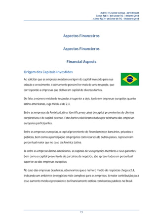 ALETI+ ITC Sector Census –2018 Report
Censo ALETI+ del Sector TIC – Informe 2018
Censo ALETI+ do Setor de TIC – Relatório 2018
73
Aspectos Financeiros
Aspectos Financieros
Financial Aspects
Origem dos Capitais Investidos
Ao solicitar que as empresas relatem a origem do capital investido para sua
criação e crescimento, é obviamente possível ter mais de uma resposta, que
corresponde a empresas que obtiveram capital de diversas fontes.
De fato, o número médio de respostas é superior a dois, tanto em empresas européias quanto
latino-americanas, cuja média é de 2,3.
Entre as empresas da América Latina, identificamos casos de capital provenientes de clientes
corporativos e de capital de risco. Estas fontes não foram citadas por nenhuma das empresas
europeias participantes.
Entre as empresas européias, o capital proveniente de financiamentos bancários, privados e
públicos, bem como a participação em projetos com recursos de outros países, representam
percentual maior que no caso da América Latina.
Já entre as empresas latino-americanas, as capitais de seus próprios membros e seus parentes,
bem como o capital proveniente de parceiros de negócios, são apresentados em percentual
superior ao das empresas européias.
No caso das empresas brasileiras, observamos que o número médio de respostas chega a 2,4,
indicando um ambiente de negócios mais complexo para as empresas. A maior contribuição para
esse aumento médio é proveniente do financiamento obtido com bancos públicos no Brasil.
 