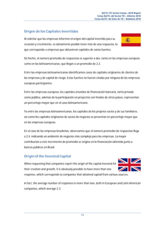 ALETI+ ITC Sector Census –2018 Report
Censo ALETI+ del Sector TIC – Informe 2018
Censo ALETI+ do Setor de TIC – Relatório 2018
74
Origen de los Capitales Invertidos
Al solicitar que las empresas informen el origen del capital invertido para su
creación y crecimiento, es obviamente posible tener más de una respuesta, lo
que corresponde a empresas que obtuvieron capitales de varias fuentes.
De hecho, el número promedio de respuestas es superior a dos, tanto en las empresas europeas
como en las latinoamericanas, que llegan a un promedio de 2,3.
Entre las empresas latinoamericanas identificamos casos de capitales originarios de clientes de
las empresas y de capital de riesgo. Estas fuentes no fueron citadas por ninguna de las empresas
europeas participantes.
Entre las empresas europeas, los capitales oriundos de financiación bancaria, tanto privada
como pública, además de la participación en proyectos con fondos de otros paises, representan
un porcentaje mayor que en el caso latinoamericano.
Ya entre las empresas latinoamericanas, los capitales de los proprios socios y de sus familiares,
así como los capitales originarios de socios de negocios se presentan en porcentaje mayor que
en las empresas europeas.
En el caso de las empresas brasileñas, observamos que el número promedio de respuestas llega
a 2,4, indicando un ambiente de negocios más complejo para las empresas. La mayor
contribución a este incremento de promedio se origina en la financiación obtenida junto a
bancos públicos en Brasil.
Origin of the Invested Capital
When requesting that companies report the origin of the capital invested for
their creation and growth, it is obviously possible to have more than one
response, which corresponds to companies that obtained capital from various sources.
In fact, the average number of responses is more than two, both in European and Latin American
companies, which average 2.3.
 