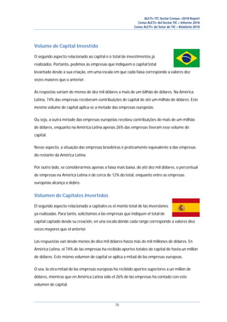 ALETI+ ITC Sector Census –2018 Report
Censo ALETI+ del Sector TIC – Informe 2018
Censo ALETI+ do Setor de TIC – Relatório 2018
78
Volume de Capital Investido
O segundo aspecto relacionado ao capital é o total de investimentos já
realizados. Portanto, pedimos às empresas que indiquem o capital total
levantado desde a sua criação, em uma escala em que cada faixa corresponde a valores dez
vezes maiores que o anterior.
As respostas variam de menos de dez mil dólares a mais de um bilhão de dólares. Na América
Latina, 74% das empresas receberam contribuições de capital de até um milhão de dólares. Este
mesmo volume de capital aplica-se a metade das empresas europeias.
Ou seja, a outra metade das empresas européias recebeu contribuições de mais de um milhão
de dólares, enquanto na América Latina apenas 26% das empresas tiveram esse volume de
capital.
Nesse aspecto, a situação das empresas brasileiras é praticamente equivalente à das empresas
do restante da América Latina.
Por outro lado, se considerarmos apenas a faixa mais baixa, de até dez mil dólares, o percentual
de empresas na América Latina é de cerca de 12% do total, enquanto entre as empresas
européias alcança o dobro.
Volumen de Capitales Invertidos
El segundo aspecto relacionado a capitales es el monto total de las inversiones
ya realizadas. Para tanto, solicitamos a las empresas que indiquen el total de
capital captado desde su creación, en una escala dónde cada rango corresponde a valores diez
veces mayores que el anterior.
Las respuestas van desde menos de diez mil dólares hasta más de mil millones de dólares. En
América Latina, el 74% de las empresas ha recibido aportes totales de capital de hasta un millón
de dólares. Este mismo volumen de capital se aplica a mitad de las empresas europeas.
O sea, la otra mitad de las empresas europeas ha recibido aportes superiores a un millón de
dólares, mientras que en América Latina sólo el 26% de las empresas ha contado con este
volumen de capital.
 