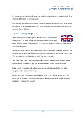 ALETI+ ITC Sector Census –2018 Report
Censo ALETI+ del Sector TIC – Informe 2018
Censo ALETI+ do Setor de TIC – Relatório 2018
79
En este aspecto, la situación de las empresas brasileñas es practicamente equivalente a la de las
empresas del restante de América Latina.
Por otra parte, si consideramos apenas el menor rango, de hasta diez mil dólares, el porcentaje
de empresas en América Latina es de cerca del 12% del total, mientras que entre las empresas
europeas alcanza al doble.
Amount of Invested Capital
The second aspect related to capital is the total amount of investments
already made. Therefore, we ask companies to indicate the total capital
raised since its creation, on a scale where each range corresponds to values ten times greater
than the previous one.
The answers range from less than ten thousand dollars to more than one billion dollars. In Latin
America, 74% of companies have received total capital contributions of up to one million dollars.
This same volume of capital applies to half of European companies.
That is, the other half of European companies has received contributions of over one million
dollars, while in Latin America only 26% of companies have had this volume of capital.
In this aspect, the situation of Brazilian companies is practically equivalent to that of the
companies in the rest of Latin America.
On the other hand, if we consider only the lowest range, of up to ten thousand dollars, the
percentage of companies in Latin America is about 12% of the total, while among European
companies it reaches twice as much.
 