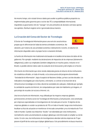 ALETI+ ITC Sector Census –2018 Report
Censo ALETI+ del Sector TIC – Informe 2018
Censo ALETI+ do Setor de TIC – Relatório 2018
8
Ao mesmo tempo, este estudo fornece dados para avaliar as políticas públicas propostas ou
implementadas pelos governos para o sector das TIC a comparabilidade internacional,
impedindo os governantes têm de "navegar" em uma atmosfera de decisões com base apenas
nas opiniões. Nenhum negócio sério é gerenciado dessa maneira.
La Creación del Censo del Sector de Tecnología
El Sector de Tecnología de Información posee una serie de características
propias que le diferencian de todas las demás actividades económicas. No
obstante, por tratarse de una actividad económica relativamente reciente, el volumen de
información disponible sobre el propio Sector es bastante limitado.
La fuente de información más tradicional está basada en el análisis de las bases de datos de los
gobiernos. Por ejemplo: mediante las declaraciones de impuestos de las empresas (obviamente
obligatorias) y sobre sus empleados (también obligatorias en muchos países, inclusive en el
Brasil), es posible obtener datos sobre la evolución de la facturación y del empleo en el Sector.
Otra fuente de información que viene siendo elaborada gracias al esfuerzo de las instituciones
de estadísticas oficiales, en todo el mundo, es la consecuencia del programa denominado
“Sociedad de la Información”, bajo el auspicio de Naciones Unidas, ya hace casi dos décadas. Los
indicadores investigados por estas fuentes, entretanto, se centran en la inserción de la
infraestructura tecnológica en el día a día de las sociedades de cada país, midiendo por ejemplo,
la cantidad de usuarios de Internet, de computadoras por cada cien habitantes y/u hogares, el
porcentaje de escuelas con acceso a Internet, etc.
Una tercera fuente de información, muy utilizada por las mayores empresas globales
pertenecientes al mismo sector de Tecnología de Información y Comunicación, está constituida
por empresas especializadas en investigaciones de mercado para el sector. El objetivo de las
empresas globales es vender sus productos de TICs en todo el mundo; luego estas instituciones
localizan su foco de actuación en monitorear el mercado consumidor y no a la industria de TI en
todo el mundo. Cuando esas industrias “locales” son abordadas por estas instituciones,
normalmente existe una demanda de un player global que está interesado en ampliar su red de
socios. En este caso, las instituciones de investigaciones abordan solo las empresas de TI que
poseen el perfil de los socios que el player global busca. Este procedimiento no busca muestras
 