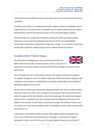 ALETI+ ITC Sector Census –2018 Report
Censo ALETI+ del Sector TIC – Informe 2018
Censo ALETI+ do Setor de TIC – Relatório 2018
9
representativas de la realidad de cada país, sino sólo las que sean convenientes para la empresa
contratante.
Concluimos, por lo tanto, la necesidad de desarrollar estudios sistemáticos y detallados sobre la
propia industria de TIC, para permitir, por ejemplo, que una empresa específica pueda realizar el
Benchmarking en relación a las demás de su país o de otro país donde planee instalarse.
Al mismo tiempo, este estudio permite disponer de datos para valorar las políticas públicas
propuestas o en ejecución por los gobiernos para el Sector de TICs con comparabilidad
internacional, evitando que los gobernantes tengan que “navegar” en un ambiente de decisiones
basadas sólo en opiniones. Ninguna empresa seria es administrada de esta manera.
Creation of the IT Sector Census
The Information Technology Sector has a series of characteristics that
differentiate it from all other economic activities. However, because it is a
relatively recent economic activity, the volume of information available on the Sector itself is
quite limited.
The most traditional source of information is based on the analysis of government databases.
For example: through tax returns of companies (obviously mandatory) and their employees (also
mandatory in many countries, including Brazil), it is possible to obtain data on the evolution of
billing and employment in the Sector.
Another source of information that has been elaborated thanks to the efforts of official statistics
institutions, all over the world, is the consequence of the program called "Information Society",
under the auspices of the United Nations, almost two decades ago. The indicators investigated
by these sources, meanwhile, focus on the insertion of the technological infrastructure in the
daily life of the societies of each country, measuring, for example, the number of Internet users,
of computers for every hundred inhabitants and / or households, the percentage of schools with
Internet access, etc.
A third source of information, widely used by the largest global companies belonging to the
same sector of Information and Communication Technology, is constituted by companies
specialized in market research for the sector. The goal of global companies is to sell their ICT
 