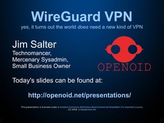 WireGuard VPN
yes, it turns out the world does need a new kind of VPN
This presentation is licensed under a Creative Commons Attribution-NonCommercial-ShareAlike 3.0 Unported License.
(C) 2018 jim@openoid.net
Jim Salter
Technomancer,
Mercenary Sysadmin,
Small Business Owner
Today's slides can be found at:
http://openoid.net/presentations/
 