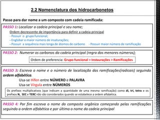 PASSO 2: Numerar os carbonos da cadeia principal (regra dos menores números);
PASSO 3: Escreva o nome e o número de localização das ramificações(radicais) seguindo
ordem alfabética.
Usa-se Hífen entre NÚMERO e PALAVRA
Usa-se Vírgula entre NÚMEROS
PASSO 1: Localizar a cadeia principal e seu nome;
Passo para dar nome a um composto com cadeia ramificada:
Ordem de preferencia: Grupo funcional > Instaurações > Ramificações
Ordem decrescente de importância para definir a cadeia principal
- Possuir o grupo funcional;
- Englobar o maior número de insaturações;
- Possuir a sequência mais longa de átomos de carbono - Possuir maior número de ramificação
PASSO 4: Por fim escreva o nome do composto orgânico começando pelas ramificações
seguindo a ordem alfabética e por último o nome da cadeia principal
Os prefixos multiplicativos (que indicam a quantidade de uma mesma ramificação) como di, tri, tetra e os
prefixos N, SEC e TERC não são considerados quando se estabelece a ordem alfabética.
2.2 Nomenclatura dos hidrocarbonetos
 