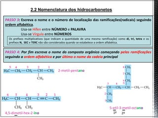 2.2 Nomenclatura dos hidrocarbonetos
2-metil-pentano
PASSO 3: Escreva o nome e o número de localização das ramificações(radicais) seguindo
ordem alfabética.
Usa-se Hífen entre NÚMERO e PALAVRA
Usa-se Vírgula entre NÚMEROS
PASSO 4: Por fim escreva o nome do composto orgânico começando pelas ramificações
seguindo a ordem alfabética e por último o nome da cadeia principal
Os prefixos multiplicativos (que indicam a quantidade de uma mesma ramificação) como di, tri, tetra e os
prefixos N, SEC e TERC não são considerados quando se estabelece a ordem alfabética.
5-etil-3-metil-octano
1º 2º4,5-dimetil-hex-2-ino
 