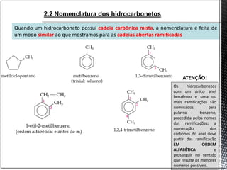 Quando um hidrocarboneto possui cadeia carbônica mista, a nomenclatura é feita de
um modo similar ao que mostramos para as cadeias abertas ramificadas
Os hidrocarbonetos
com um único anel
benzênico e uma ou
mais ramificações são
nominados pela
palavra benzeno,
precedida pelos nomes
das ramificações; a
numeração dos
carbonos do anel deve
partir das ramificação
EM ORDEM
ALFABÉTICA e
prosseguir no sentido
que resulte os menores
números possíveis.
ATENÇÃO!
2.2 Nomenclatura dos hidrocarbonetos
 