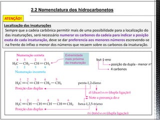 2.2 Nomenclatura dos hidrocarbonetos
Extremidade
mais próxima
da insaturação
but-1-eno
4 carbonos
posição da dupla - menor no
Localização das insaturações
Sempre que a cadeia carbônica permitir mais de uma possibilidade para a localização do
das insaturações, será necessário numerar os carbonos da cadeia para indicar a posição
exata de cada insaturação, deve se dar preferencia aos menores números escrevendo-se
na frente do infixo o menor dos números que recaem sobre os carbonos da insaturação.
ATENÇÃO!
 