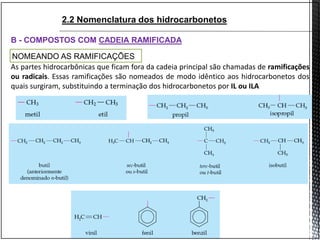 B - COMPOSTOS COM CADEIA RAMIFICADA
NOMEANDO AS RAMIFICAÇÕES
As partes hidrocarbônicas que ficam fora da cadeia principal são chamadas de ramificações
ou radicais. Essas ramificações são nomeados de modo idêntico aos hidrocarbonetos dos
quais surgiram, substituindo a terminação dos hidrocarbonetos por IL ou ILA
2.2 Nomenclatura dos hidrocarbonetos
 