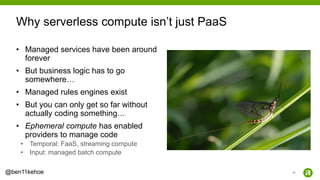 16@ben11kehoe
• Managed services have been around
forever
• But business logic has to go
somewhere…
• Managed rules engines exist
• But you can only get so far without
actually coding something…
• Ephemeral compute has enabled
providers to manage code
• Temporal: FaaS, streaming compute
• Input: managed batch compute
Why serverless compute isn’t just PaaS
 