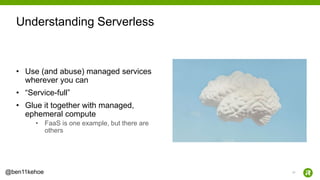 17@ben11kehoe
• Use (and abuse) managed services
wherever you can
• “Service-full”
• Glue it together with managed,
ephemeral compute
• FaaS is one example, but there are
others
Understanding Serverless
 