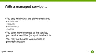 25@ben11kehoe
• You only know what the provider tells you
• Architecture
• Security
• Performance
• Metrics
• You can’t make changes to the service,
you must accept that (today) it is what it is
• You may not be able to remediate an
provider’s outage
With a managed service…
 