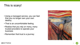 26@ben11kehoe
• Using a managed service, you can feel
that you no longer own your own
destiny
• That is an uncomfortable feeling
• Realize that you rely on many, many
trusted providers to operate your
business
• Remember that trust is a journey
This is scary!
 