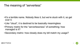 32@ben11kehoe
•It’s a terrible name. Nobody likes it, but we’re stuck with it, so get
over it.
•Like “cloud”, it is destined to be basically meaningless
•Primary metric for the “serverlessness” of something: how
managed is it?
•Secondary metric: how closely does my bill match my usage?
The meaning of “serverless”
 