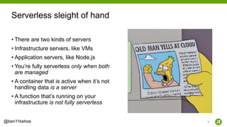 33@ben11kehoe
• There are two kinds of servers
• Infrastructure servers, like VMs
• Application servers, like Node.js
• You’re fully serverless only when both
are managed
• A container that is active when it’s not
handling data is a server
• A function that’s running on your
infrastructure is not fully serverless
Serverless sleight of hand
 