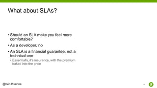40@ben11kehoe
• Should an SLA make you feel more
comfortable?
• As a developer, no
• An SLA is a financial guarantee, not a
technical one
• Essentially, it’s insurance, with the premium
baked into the price
What about SLAs?
 