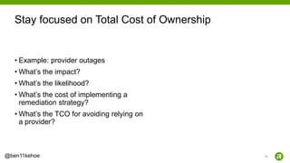 45@ben11kehoe
• Example: provider outages
• What’s the impact?
• What’s the likelihood?
• What’s the cost of implementing a
remediation strategy?
• What’s the TCO for avoiding relying on
a provider?
Stay focused on Total Cost of Ownership
 