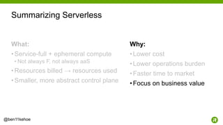 54@ben11kehoe
What:
•Service-full + ephemeral compute
• Not always F, not always aaS
•Resources billed → resources used
•Smaller, more abstract control plane
Why:
•Lower cost
•Lower operations burden
•Faster time to market
•Focus on business value
Summarizing Serverless
 