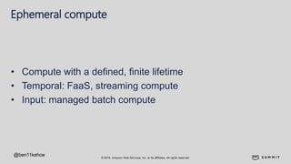 © 2018, Amazon Web Services, Inc. or its affiliates. All rights reserved.
Ephemeral compute
• Compute with a defined, finite lifetime
• Temporal: FaaS, streaming compute
• Input: managed batch compute
@ben11kehoe
 