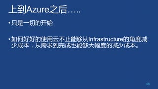 上到Azure之后…..
•只是一切的开始
•如何好好的使用云不止能够从Infrastructure的角度减
少成本，从需求到完成也能够大幅度的减少成本。
46
 