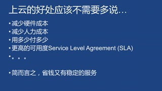 上云的好处应该不需要多说…
•减少硬件成本
•减少人力成本
•用多少付多少
•更高的可用度Service Level Agreement (SLA)
•。。。
•简而言之，省钱又有稳定的服务
 
