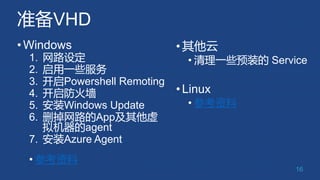 准备VHD
•Windows
1. 网路设定
2. 启用一些服务
3. 开启Powershell Remoting
4. 开启防火墙
5. 安装Windows Update
6. 删掉网路的App及其他虚
拟机器的agent
7. 安装Azur...