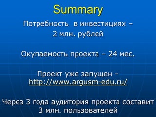 Summary
Потребность в инвестициях –
2 млн. рублей
Окупаемость проекта – 24 мес.
Проект уже запущен –
http://www.argusm-edu.ru/
Через 3 года аудитория проекта составит
3 млн. пользователей
 