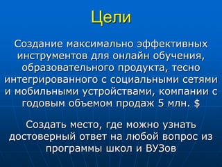 Цели
Создание максимально эффективных
инструментов для онлайн обучения,
образовательного продукта, тесно
интегрированного с социальными сетями
и мобильными устройствами, компании с
годовым объемом продаж 5 млн. $
Создать место, где можно узнать
достоверный ответ на любой вопрос из
программы школ и ВУЗов
 