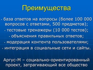 Преимущества
• база ответов на вопросы (более 100 000
вопросов с ответами, 500 предметов);
• тестовые тренажеры (10 000 тестов);
• объяснения правильных ответов;
• модерация контента пользователями;
• интеграция в социальные сети и сайты.
Аргус-М – социально-ориентированный
проект, затрагивающий все общество
 