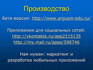 Производство
Бета-версия: http://www.argusm-edu.ru/
Приложения для социальных сетей:
http://vkontakte.ru/app2215135
http://my.mail.ru/apps/598746
Нам нужен: маркетинг и
разработка мобильных приложений
 
