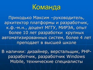 Команда
Приходько Максим –руководитель,
архитектор платформы и разработчик,
к.ф.-м.н., доцент МГГУ, МИРЭА, опыт
более 10 лет разработки крупных
автоматизированных систем, более 4 лет
преподает в высшей школе
В наличии: дизайнер, верстальщик, PHP-
разработчик, разработчик Windows
Mobile, технические специалисты
 