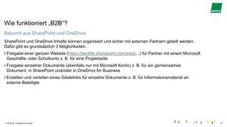 |
Wie funktioniert „B2B“?
Bekannt aus SharePoint und OneDrive
SharePoint und OneDrive Inhalte können organisiert und sicher mit externen Partnern geteilt werden.
Dafür gibt es grundsätzlich 3 Möglichkeiten:
Freigabe einer ganzen Website (https://bechtle.sharepoint.com/sites/...) für Partner mit einem Microsoft
Geschäfts- oder Schulkonto z. B. für eine Projektseite
Freigabe einzelner Dokumente (ebenfalls nur mit Microsoft Konto) z. B. für ein gemeinsames
Dokument, in SharePoint und/oder in OneDrive for Business
Erstellen und verteilen eines Gästelinks für einzelne Dokumente z. B. für Informationsmaterial an
externe Beteiligte
11.04.2018 SharePoint is back! 17
 