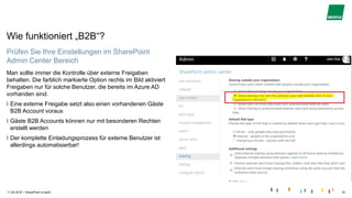 |
Wie funktioniert „B2B“?
11.04.2018 SharePoint is back! 18
Prüfen Sie Ihre Einstellungen im SharePoint
Admin Center Bereich
Man sollte immer die Kontrolle über externe Freigaben
behalten. Die farblich markierte Option rechts im Bild aktiviert
Freigaben nur für solche Benutzer, die bereits im Azure AD
vorhanden sind.
Eine externe Freigabe setzt also einen vorhandenen Gäste
B2B Account voraus
Gäste B2B Accounts können nur mit besonderen Rechten
erstellt werden
Der komplette Einladungsprozess für externe Benutzer ist
allerdings automatisierbar!
 