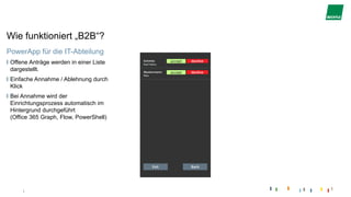 |
Wie funktioniert „B2B“?
PowerApp für die IT-Abteilung
Offene Anträge werden in einer Liste
dargestellt.
Einfache Annahme / Ablehnung durch
Klick
Bei Annahme wird der
Einrichtungsprozess automatisch im
Hintergrund durchgeführt
(Office 365 Graph, Flow, PowerShell)
 