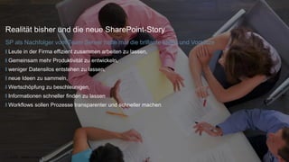 |
Realität bisher und die neue SharePoint-Story
SP als Nachfolger vom Team Server hatte mal die brillante Ideen und Vorsätze
Leute in der Firma effizient zusammen arbeiten zu lassen,
Gemeinsam mehr Produktivität zu entwickeln,
weniger Datensilos entstehen zu lassen,
neue Ideen zu sammeln,
Wertschöpfung zu beschleunigen,
Informationen schneller finden zu lassen
Workflows sollen Prozesse transparenter und schneller machen
11.04.2018 SharePoint is back! 4
 